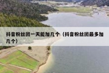 抖音粉丝团一天能加几个（抖音粉丝团最多加几个）