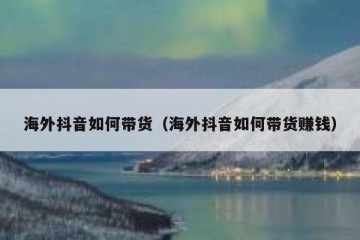 海外抖音如何带货（海外抖音如何带货赚钱）