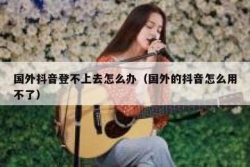 国外抖音登不上去怎么办（国外的抖音怎么用不了）
