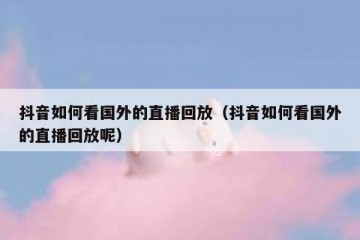 抖音如何看国外的直播回放（抖音如何看国外的直播回放呢）