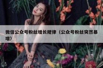 微信公众号粉丝增长规律（公众号粉丝突然暴增）
