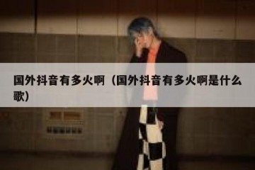 国外抖音有多火啊（国外抖音有多火啊是什么歌）