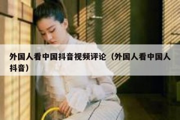 外国人看中国抖音视频评论（外国人看中国人抖音）