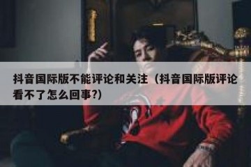抖音国际版不能评论和关注（抖音国际版评论看不了怎么回事?）
