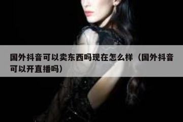 国外抖音可以卖东西吗现在怎么样（国外抖音可以开直播吗）