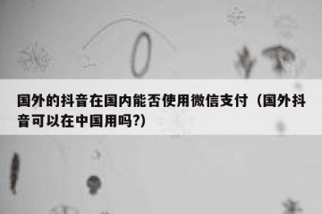 国外的抖音在国内能否使用微信支付（国外抖音可以在中国用吗?）