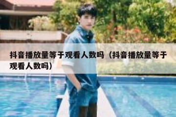抖音播放量等于观看人数吗（抖音播放量等于观看人数吗）