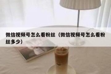 微信视频号怎么看粉丝（微信视频号怎么看粉丝多少）
