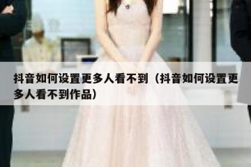 抖音如何设置更多人看不到（抖音如何设置更多人看不到作品）
