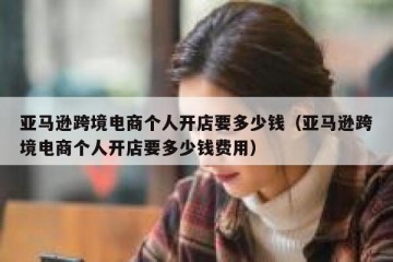 亚马逊跨境电商个人开店要多少钱（亚马逊跨境电商个人开店要多少钱费用）