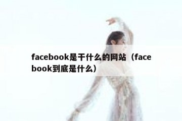 facebook是干什么的网站（facebook到底是什么）