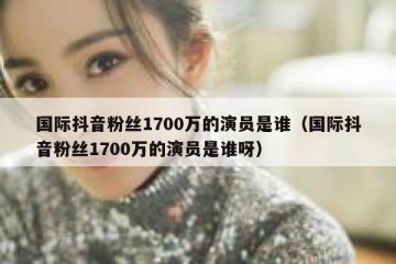 国际抖音粉丝1700万的演员是谁（国际抖音粉丝1700万的演员是谁呀）
