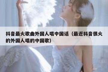 抖音最火歌曲外国人唱中国话（最近抖音很火的外国人唱的中国歌）
