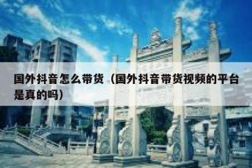 国外抖音怎么带货（国外抖音带货视频的平台是真的吗）