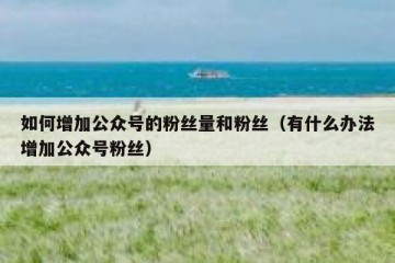 如何增加公众号的粉丝量和粉丝（有什么办法增加公众号粉丝）