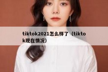 tiktok2021怎么样了（tiktok现在情况）