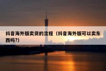 抖音海外版卖货的流程（抖音海外版可以卖东西吗?）