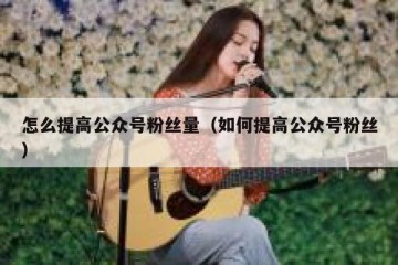 怎么提高公众号粉丝量（如何提高公众号粉丝）