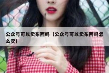 公众号可以卖东西吗（公众号可以卖东西吗怎么卖）
