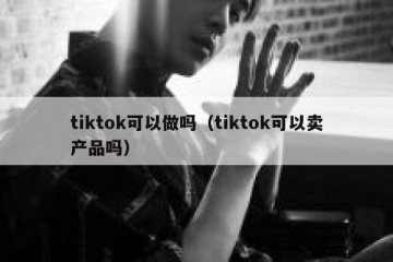 tiktok可以做吗（tiktok可以卖产品吗）