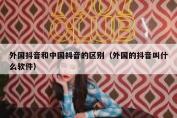 外国抖音和中国抖音的区别（外国的抖音叫什么软件）
