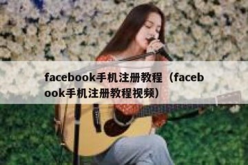 facebook手机注册教程（facebook手机注册教程视频）