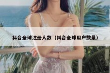 抖音全球注册人数（抖音全球用户数量）