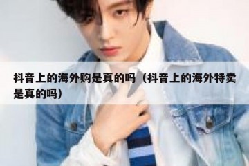 抖音上的海外购是真的吗（抖音上的海外特卖是真的吗）