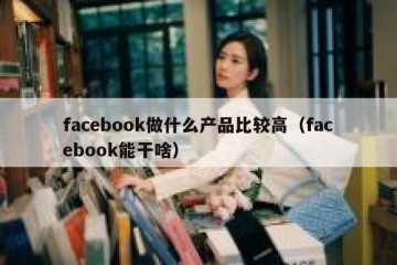 facebook做什么产品比较高（facebook能干啥）