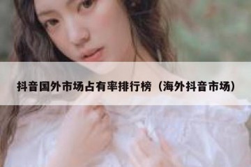 抖音国外市场占有率排行榜（海外抖音市场）