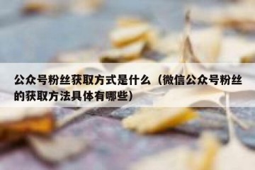公众号粉丝获取方式是什么（微信公众号粉丝的获取方法具体有哪些）
