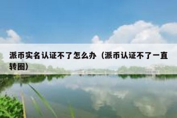 派币实名认证不了怎么办（派币认证不了一直转圈）