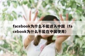 facebook为什么不能进入中国（facebook为什么不能在中国使用）