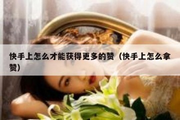 快手上怎么才能获得更多的赞（快手上怎么拿赞）