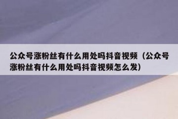 公众号涨粉丝有什么用处吗抖音视频（公众号涨粉丝有什么用处吗抖音视频怎么发）