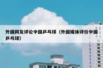 外国网友评论中国乒乓球（外国媒体评价中国乒乓球）