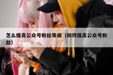 怎么提高公众号粉丝等级（如何提高公众号粉丝）