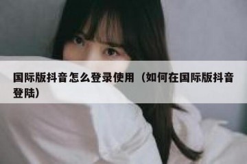 国际版抖音怎么登录使用（如何在国际版抖音登陆）