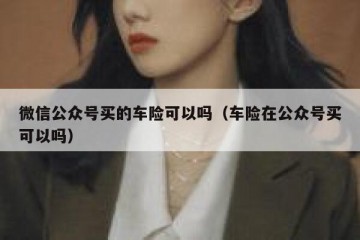 微信公众号买的车险可以吗（车险在公众号买可以吗）