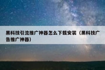 黑科技引流推广神器怎么下载安装（黑科技广告推广神器）