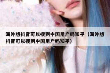 海外版抖音可以搜到中国用户吗知乎（海外版抖音可以搜到中国用户吗知乎）
