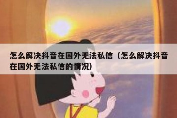 怎么解决抖音在国外无法私信（怎么解决抖音在国外无法私信的情况）