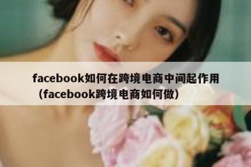 facebook如何在跨境电商中间起作用（facebook跨境电商如何做）