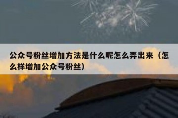 公众号粉丝增加方法是什么呢怎么弄出来（怎么样增加公众号粉丝）