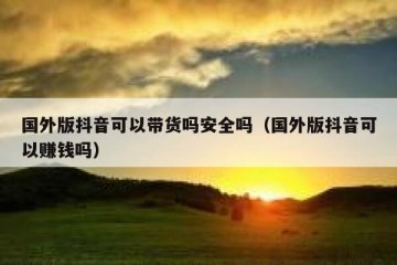 国外版抖音可以带货吗安全吗（国外版抖音可以赚钱吗）