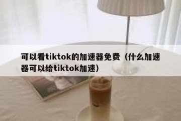 可以看tiktok的加速器免费（什么加速器可以给tiktok加速）