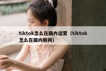 tiktok怎么在国内运营（tiktok怎么在国内联网）