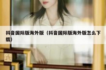 抖音国际版海外版（抖音国际版海外版怎么下载）