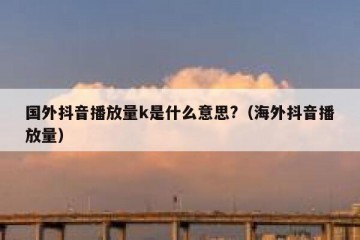 国外抖音播放量k是什么意思?（海外抖音播放量）