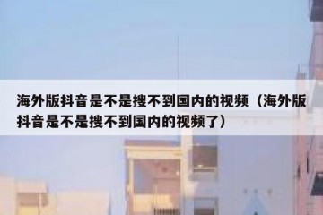 海外版抖音是不是搜不到国内的视频（海外版抖音是不是搜不到国内的视频了）
